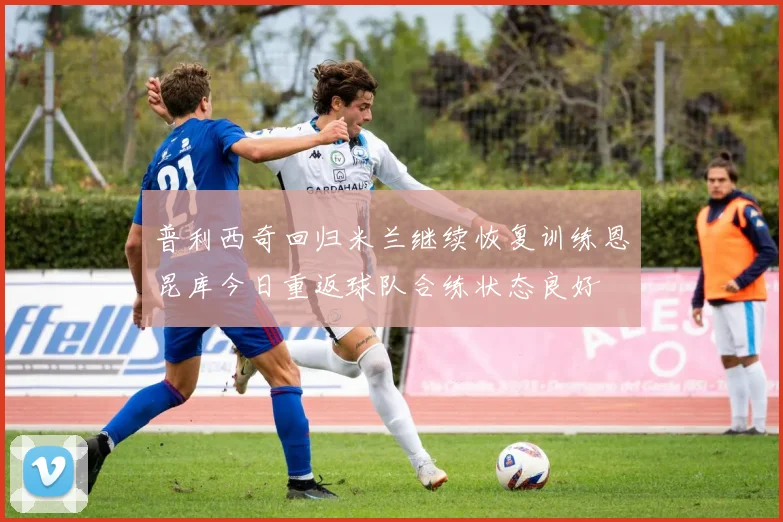 普利西奇回归米兰继续恢复训练恩昆库今日重返球队合练状态良好