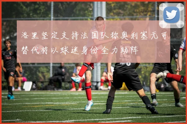 洛里坚定支持法国队称奥利塞无可替代将以球迷身份全力助阵