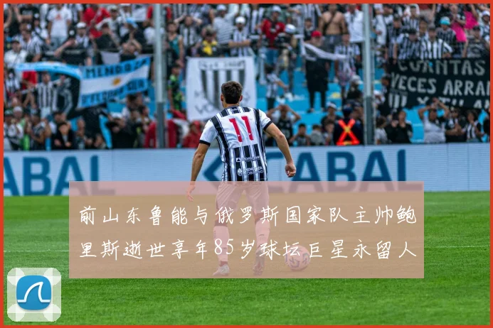 前山东鲁能与俄罗斯国家队主帅鲍里斯逝世享年85岁球坛巨星永留人间