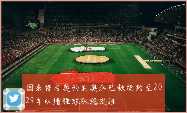国米将与奥西利奥和巴钦续约至2029年以增强球队稳定性