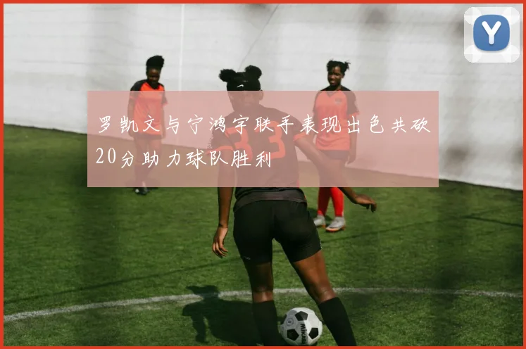 罗凯文与宁鸿宇联手表现出色共砍20分助力球队胜利