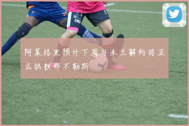 阿莱格里预计下周与米兰解约将正式执教那不勒斯