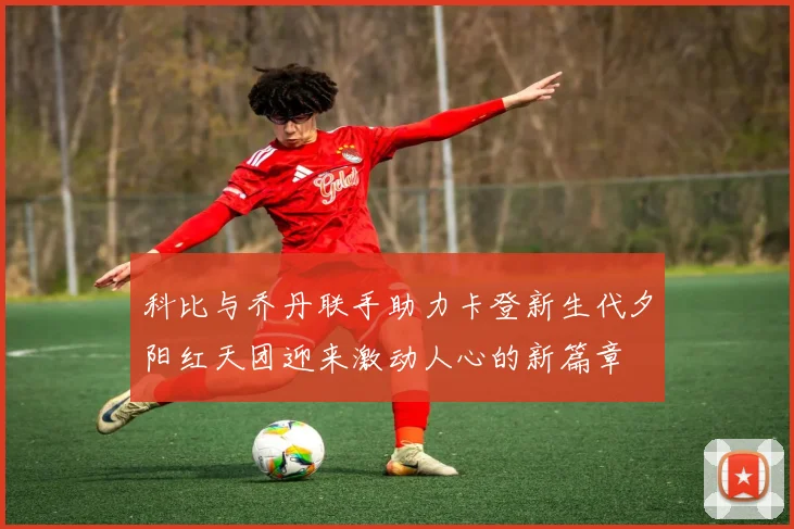 科比与乔丹联手助力卡登新生代夕阳红天团迎来激动人心的新篇章