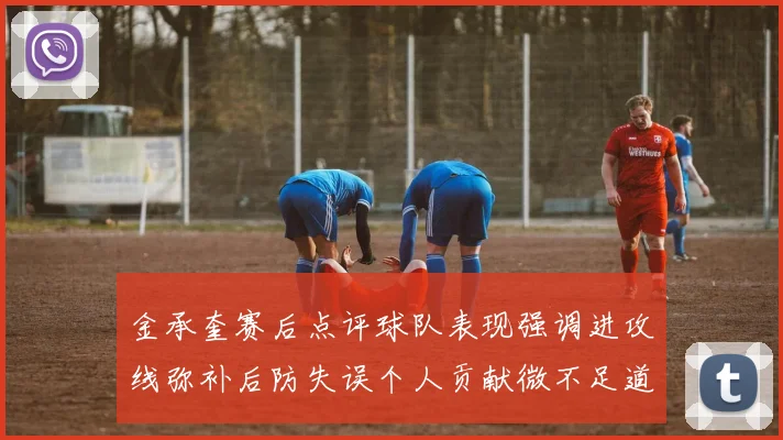 金承奎赛后点评球队表现强调进攻线弥补后防失误个人贡献微不足道