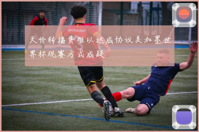 天价转播费难以达成协议美加墨世界杯观赛方式成疑