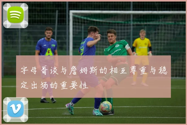 字母哥谈与詹姆斯的相互尊重与稳定出场的重要性