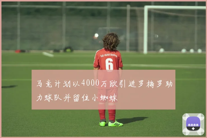 马竞计划以4000万欧引进罗梅罗助力球队并留住小蜘蛛