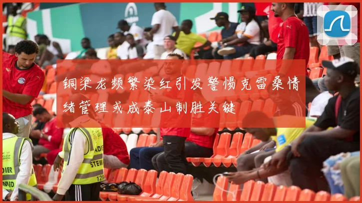 铜梁龙频繁染红引发警惕克雷桑情绪管理或成泰山制胜关键