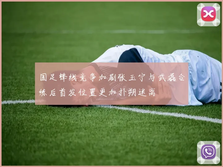 国足锋线竞争加剧张玉宁与武磊合练后首发位置更加扑朔迷离