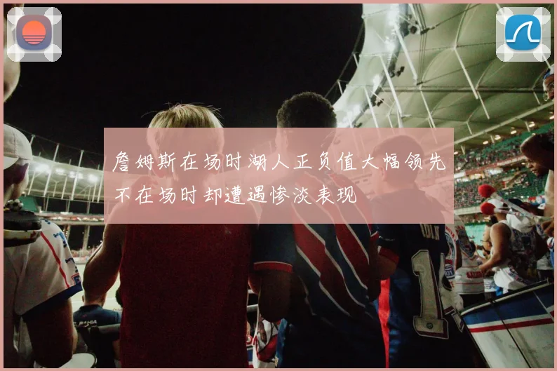詹姆斯在场时湖人正负值大幅领先不在场时却遭遇惨淡表现