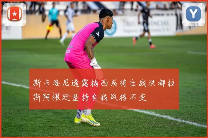 斯卡洛尼透露梅西或将出战洪都拉斯阿根廷坚持自我风格不变