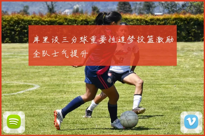 库里谈三分球重要性追梦投篮激励全队士气提升