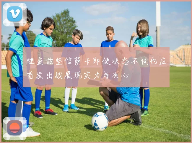 理查兹坚信萨卡即使状态不佳也应首发出战展现实力与决心