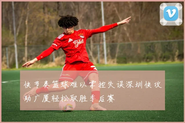 快节奏篮球难以掌控失误深圳快攻助广厦轻松取胜季后赛
