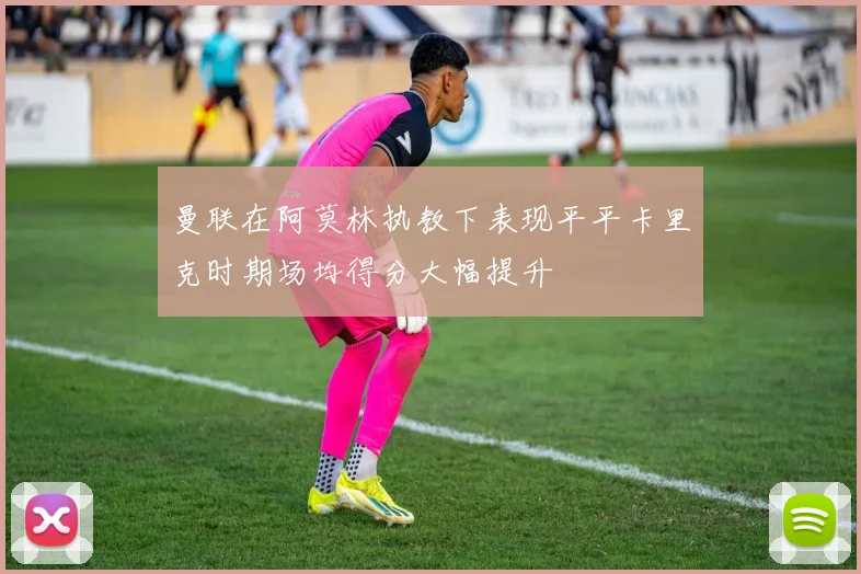 曼联在阿莫林执教下表现平平卡里克时期场均得分大幅提升