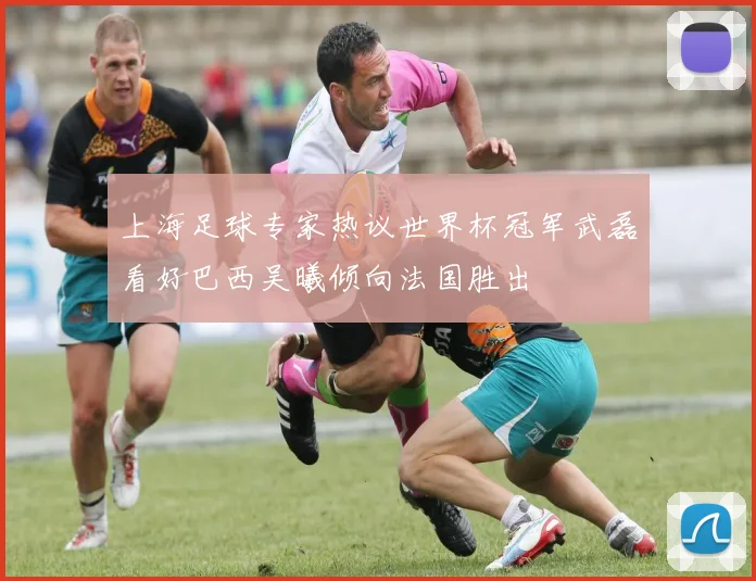 上海足球专家热议世界杯冠军武磊看好巴西吴曦倾向法国胜出