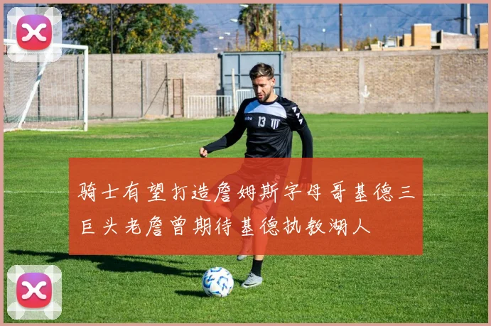 骑士有望打造詹姆斯字母哥基德三巨头老詹曾期待基德执教湖人