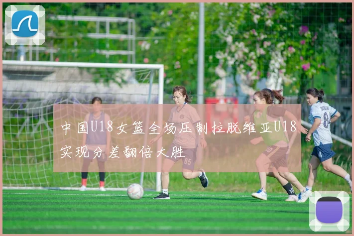 中国U18女篮全场压制拉脱维亚U18实现分差翻倍大胜