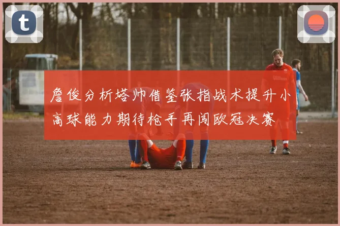 詹俊分析塔帅借鉴张指战术提升小高球能力期待枪手再闯欧冠决赛