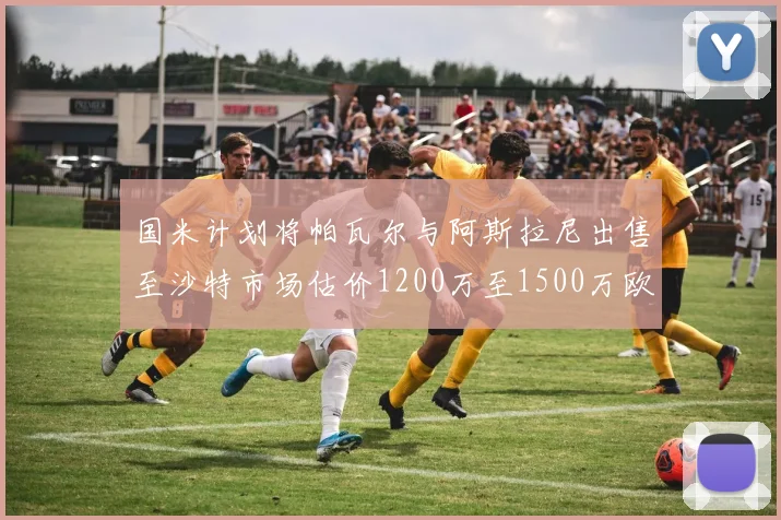 国米计划将帕瓦尔与阿斯拉尼出售至沙特市场估价1200万至1500万欧元