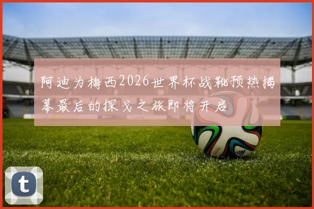 阿迪为梅西2026世界杯战靴预热揭幕最后的探戈之旅即将开启